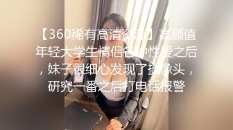 【360稀有高清资源】高颜值年轻大学生情侣各种性爱之后，妹子很细心发现了摄像头，研究一番之后打电话报警