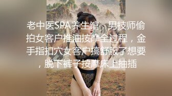 老中医SPA养生馆，男技师偷拍女客户推油按摩全过程，金手指扣穴女客户搞舒服了想要，脱下裤子按摩床上抽插