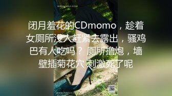 闭月羞花的CDmomo，趁着女厕所没人赶紧去露出，骚鸡巴有人吃吗？ 厕所撸炮，墙壁插菊花穴 刺激死了呢