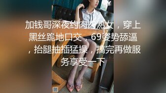 加钱哥深夜约肉肉熟女，穿上黑丝跪地口交，69姿势舔逼，抬腿抽插猛操，搞完再做服务享受一下