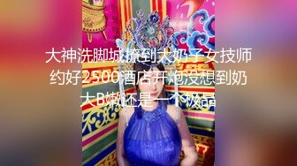 大神洗脚城撩到大奶子女技师约好2500酒店开炮没想到奶大B嫩还是一个极品