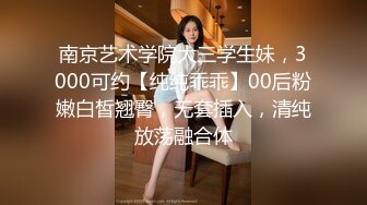 南京艺术学院大三学生妹，3000可约【纯纯乖乖】00后粉嫩白皙翘臀，无套插入，清纯放荡融合体