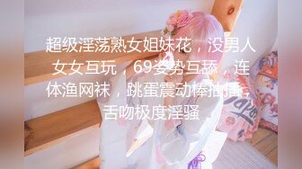 超级淫荡熟女姐妹花，没男人女女互玩，69姿势互舔，连体渔网袜，跳蛋震动棒抽插，舌吻极度淫骚