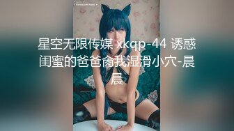 星空无限传媒 xkqp-44 诱惑闺蜜的爸爸肏我湿滑小穴-晨晨