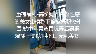 重磅福利-高价购买白皙性感的美女嫩模私下偷偷兼职做外围,被中年男道具玩弄后狠狠爆插,干的尖叫不止,无毛美女!