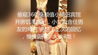 偷窥360 高颜值小情侣宾馆开房饥渴难耐，小女友含住男友的鸡巴 说起了上次的回忆，慢慢调情，大战3炮！