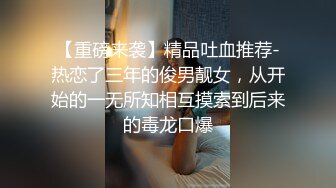 【重磅来袭】精品吐血推荐-热恋了三年的俊男靓女，从开始的一无所知相互摸索到后来的毒龙口爆