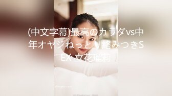 (中文字幕)最高のカラダvs中年オヤジねっとり絡みつきSEX 立花瑠莉