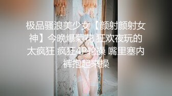 极品骚浪美少女【颜射颜射女神】今晚爆菊花 狂欢夜玩的太疯狂 疯狂4P轮操 嘴里塞内裤抱起来操