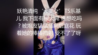 妖艳清纯‘大美女’TS乐基儿 我下面有根大屌 谁想吃吗？被炮友猛猛插向后庭花 玩着她的棒棒撸射 受不了了呀！