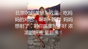 北京00后美妖Ts牧遥：吃妈妈的鸡巴，啊啊~贱狗  妈妈想射了，射你嘴里好不好 浓浓的妖液 量超多！