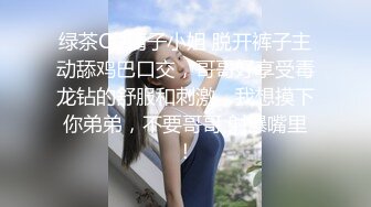 绿茶CD清子小姐 脱开裤子主动舔鸡巴口交，哥哥好享受毒龙钻的舒服和刺激，我想摸下你弟弟，不要哥哥 射爆嘴里！