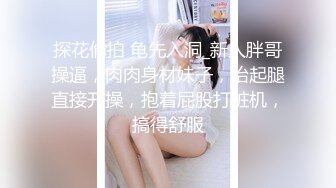 探花偷拍 龟先入洞_新人胖哥操逼，肉肉身材妹子，抬起腿直接开操，抱着屁股打桩机，搞得舒服