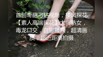 首创奇葩刁钻视角，楼凤探花【素人高端探花】大胸熟女，毒龙口交，自慰骚穴，超清画质，超近距离拍摄