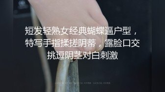 短发轻熟女经典蝴蝶逼户型，特写手指揉搓阴蒂，露脸口交挑逗阴茎对白刺激