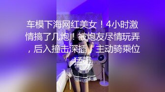 车模下海网红美女！4小时激情搞了几炮！被炮友尽情玩弄，后入撞击深插，主动骑乘位猛砸