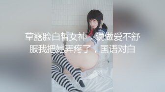 草露脸白皙女神，说做爱不舒服我把她弄疼了，国语对白