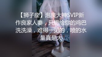 【狮子座】泡良大神SVIP新作良家人妻，只想给你的鸡巴洗洗澡，难得一见的，喷的水量真是大