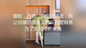 露脸，内射“你说话算话，我让你操你要去买房”别墅销售为了完成任务挨操