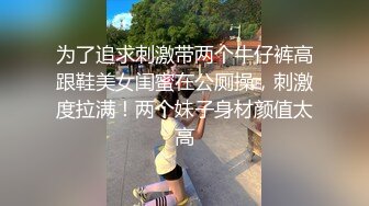 为了追求刺激带两个牛仔裤高跟鞋美女闺蜜在公厕操，刺激度拉满！两个妹子身材颜值太高