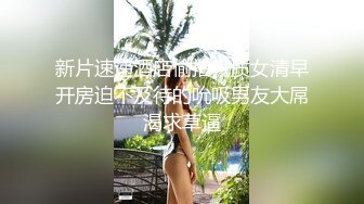 新片速递酒店偷拍气质女清早开房迫不及待的吮吸男友大屌渴求草逼