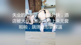 失业的幼师，直播赚外快，酒店被大叔男舔逼，骑上来无套啪啪，跳弹自慰蝴蝶逼