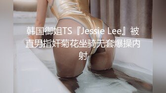 韩国御姐TS『Jessie Lee』被直男指奸菊花坐骑无套爆操内射