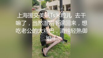 上海援交美妖Ts米粒儿  去干嘛了，当然湿刚下课回来，想吃老公的大鸡巴，清纯轻熟御姐！