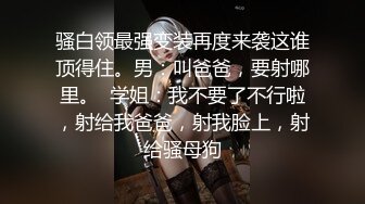 骚白领最强变装再度来袭这谁顶得住。男：叫爸爸，要射哪里。  学姐：我不要了不行啦，射给我爸爸，射我脸上，射给骚母狗