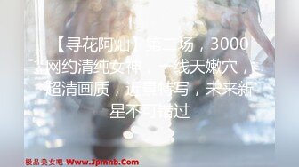 【寻花阿灿】第二场，3000网约清纯女神，一线天嫩穴，超清画质，近景特写，未来新星不可错过