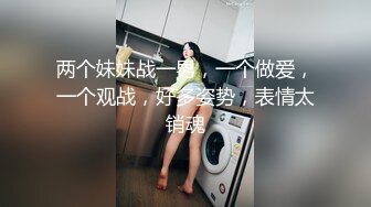 两个妹妹战一男，一个做爱，一个观战，好多姿势，表情太销魂