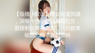 【吸精小奴隶】美女极度风骚，深喉一绝，还玩灌肠肛交，直接射在菊花里面，肤白貌美极品尤物，真刺激啊