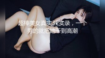 超棒美女真实3P实录，一个男的就把她干到高潮