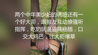 两个中年美少妇的诱惑还有一个好大哥，跟狼友互动撩骚听指挥，吃奶玩逼道具抽插，口交大鸡巴，让大哥爆草