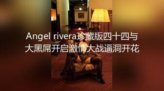 Angel rivera珍藏版四十四与大黑屌开启激情大战逼洞开花