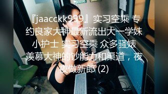 『jaacckk999』实习空乘 专约良家大神最新流出大一学妹 小护士 实习空乘 众多骚婊 羡慕大神的钞能力和渠道，夜夜做新郎 (2)