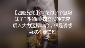 【四驱兄弟】探花约了个挺嫩妹子TP啪啪，口交撸硬无套后入大力猛操呻吟，很是诱惑喜欢不要错过