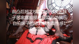 前凸后翘艺校完美身材美乳妹子居家露脸脱衣舞蹈形体展示自拍妹子的腋毛阴毛真性感16部完整版