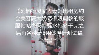 《阿楠搞良家人妻》出租房约会美容院大奶老板娘调教的服服帖帖今天特骚水特多干完之后再各种玩B用体温计测试逼温