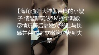 【海角通奸大神】善良的小嫂子 情趣新玩法SM捆绑调教 尽情玩弄后庭嫩穴 羞耻与快感并存 内射软嫩鲍鱼爽到失禁