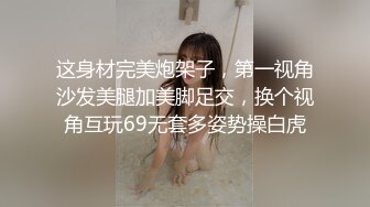 这身材完美炮架子，第一视角沙发美腿加美脚足交，换个视角互玩69无套多姿势操白虎