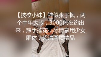 【技校小妹】神似张子枫，两个中年大叔，3000包夜约出来，辣手摧花，尽情享用少女胴体，超清画质精品