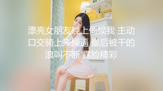 漂亮女朋友晚上伺候我 主动口交骑上来操逼 最后被干的浪叫不断 露脸精彩