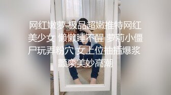 网红嫩萝 极品超嫩推特网红美少女 懒懒睡不醒 萝莉小僵尸玩弄粉穴 女上位抽插爆浆 颤栾美妙高潮